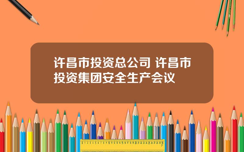 许昌市投资总公司 许昌市投资集团安全生产会议